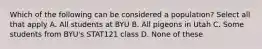 Which of the following can be considered a population? Select all that apply A. All students at BYU B. All pigeons in Utah C. Some students from BYU's STAT121 class D. None of these