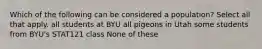 Which of the following can be considered a population? Select all that apply. all students at BYU all pigeons in Utah some students from BYU's STAT121 class None of these