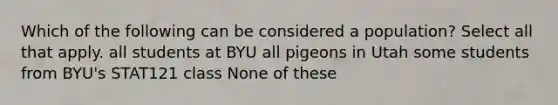 Which of the following can be considered a population? Select all that apply. all students at BYU all pigeons in Utah some students from BYU's STAT121 class None of these