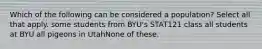 Which of the following can be considered a population? Select all that apply. some students from BYU's STAT121 class all students at BYU all pigeons in UtahNone of these.