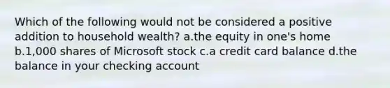 Which of the following would not be considered a positive addition to household wealth? a.the equity in one's home b.1,000 shares of Microsoft stock c.a credit card balance d.the balance in your checking account