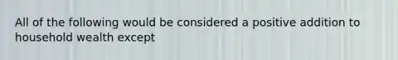 All of the following would be considered a positive addition to household wealth except