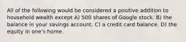 All of the following would be considered a positive addition to household wealth except A) 500 shares of Google stock. B) the balance in your savings account. C) a credit card balance. D) the equity in one's home.