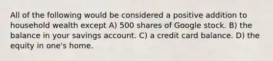 All of the following would be considered a positive addition to household wealth except A) 500 shares of Google stock. B) the balance in your savings account. C) a credit card balance. D) the equity in one's home.