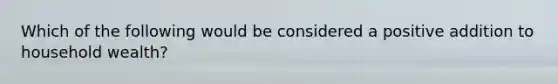 Which of the following would be considered a positive addition to household wealth?