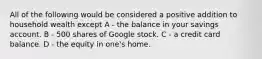 All of the following would be considered a positive addition to household wealth except A - the balance in your savings account. B - 500 shares of Google stock. C - a credit card balance. D - the equity in one's home.