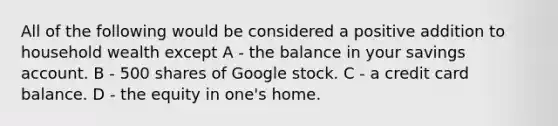 All of the following would be considered a positive addition to household wealth except A - the balance in your savings account. B - 500 shares of Google stock. C - a credit card balance. D - the equity in one's home.