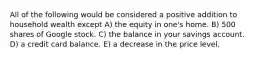 All of the following would be considered a positive addition to household wealth except A) the equity in one's home. B) 500 shares of Google stock. C) the balance in your savings account. D) a credit card balance. E) a decrease in the price level.