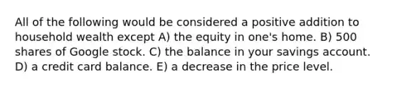 All of the following would be considered a positive addition to household wealth except A) the equity in one's home. B) 500 shares of Google stock. C) the balance in your savings account. D) a credit card balance. E) a decrease in the price level.