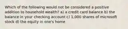 Which of the following would not be considered a positive addition to household wealth? a) a credit card balance b) the balance in your checking account c) 1,000 shares of microsoft stock d) the equity in one's home