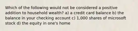 Which of the following would not be considered a positive addition to household wealth? a) a credit card balance b) the balance in your checking account c) 1,000 shares of microsoft stock d) the equity in one's home