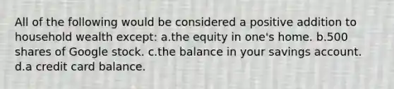 All of the following would be considered a positive addition to household wealth except: a.the equity in one's home. b.500 shares of Google stock. c.the balance in your savings account. d.a credit card balance.