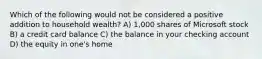 Which of the following would not be considered a positive addition to household wealth? A) 1,000 shares of Microsoft stock B) a credit card balance C) the balance in your checking account D) the equity in one's home