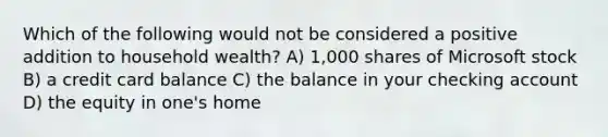 Which of the following would not be considered a positive addition to household wealth? A) 1,000 shares of Microsoft stock B) a credit card balance C) the balance in your checking account D) the equity in one's home