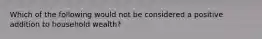 Which of the following would not be considered a positive addition to household wealth?
