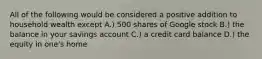 All of the following would be considered a positive addition to household wealth except A.) 500 shares of Google stock B.) the balance in your savings account C.) a credit card balance D.) the equity in one's home