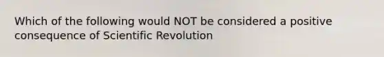 Which of the following would NOT be considered a positive consequence of Scientific Revolution