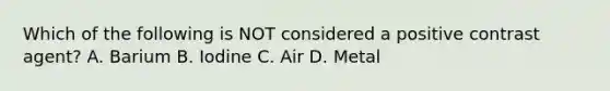 Which of the following is NOT considered a positive contrast agent? A. Barium B. Iodine C. Air D. Metal