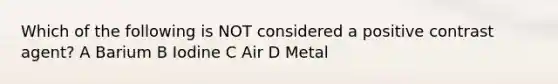 Which of the following is NOT considered a positive contrast agent? A Barium B Iodine C Air D Metal