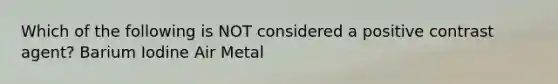 Which of the following is NOT considered a positive contrast agent? Barium Iodine Air Metal