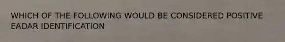WHICH OF THE FOLLOWING WOULD BE CONSIDERED POSITIVE EADAR IDENTIFICATION