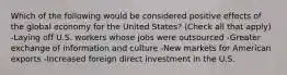 Which of the following would be considered positive effects of the global economy for the United States? (Check all that apply) -Laying off U.S. workers whose jobs were outsourced -Greater exchange of information and culture -New markets for American exports -Increased foreign direct investment in the U.S.