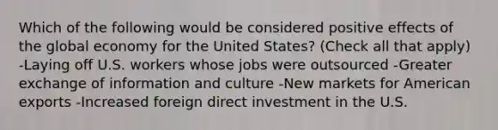 Which of the following would be considered positive effects of the global economy for the United States? (Check all that apply) -Laying off U.S. workers whose jobs were outsourced -Greater exchange of information and culture -New markets for American exports -Increased foreign direct investment in the U.S.