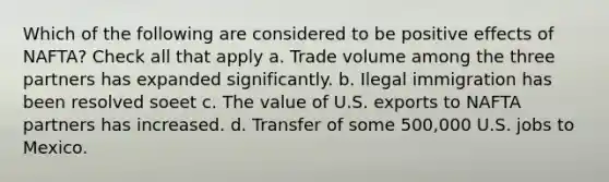 Which of the following are considered to be positive effects of NAFTA? Check all that apply a. Trade volume among the three partners has expanded significantly. b. Ilegal immigration has been resolved soeet c. The value of U.S. exports to NAFTA partners has increased. d. Transfer of some 500,000 U.S. jobs to Mexico.