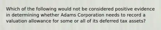 Which of the following would not be considered positive evidence in determining whether Adams Corporation needs to record a <a href='https://www.questionai.com/knowledge/kZ9grpCfzp-valuation-allowance' class='anchor-knowledge'>valuation allowance</a> for some or all of its <a href='https://www.questionai.com/knowledge/kBypLcgRSK-deferred-tax-asset' class='anchor-knowledge'>deferred tax asset</a>s?