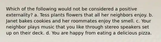 Which of the following would not be considered a positive externality? a. Tess plants flowers that all her neighbors enjoy. b. Janet bakes cookies and her roommates enjoy the smell. c. Your neighbor plays music that you like through stereo speakers set up on their deck. d. You are happy from eating a delicious pizza.