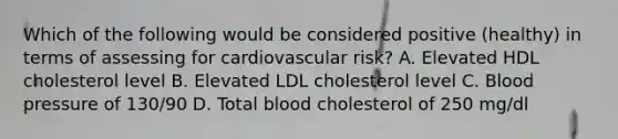 Which of the following would be considered positive (healthy) in terms of assessing for cardiovascular risk? A. Elevated HDL cholesterol level B. Elevated LDL cholesterol level C. Blood pressure of 130/90 D. Total blood cholesterol of 250 mg/dl