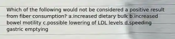 Which of the following would not be considered a positive result from fiber consumption? a.increased dietary bulk b.increased bowel motility c.possible lowering of LDL levels d.speeding gastric emptying