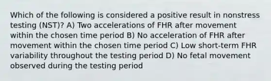 Which of the following is considered a positive result in nonstress testing (NST)? A) Two accelerations of FHR after movement within the chosen time period B) No acceleration of FHR after movement within the chosen time period C) Low short-term FHR variability throughout the testing period D) No fetal movement observed during the testing period