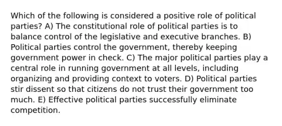 Which of the following is considered a positive role of political parties? A) The constitutional role of political parties is to balance control of the legislative and executive branches. B) Political parties control the government, thereby keeping government power in check. C) The major political parties play a central role in running government at all levels, including organizing and providing context to voters. D) Political parties stir dissent so that citizens do not trust their government too much. E) Effective political parties successfully eliminate competition.