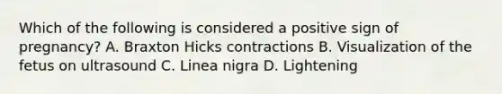 Which of the following is considered a positive sign of pregnancy? A. Braxton Hicks contractions B. Visualization of the fetus on ultrasound C. Linea nigra D. Lightening