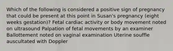 Which of the following is considered a positive sign of pregnancy that could be present at this point in Susan's pregnancy (eight weeks gestation)? Fetal cardiac activity or body movement noted on ultrasound Palpation of fetal movements by an examiner Ballottement noted on vaginal examination Uterine souffle auscultated with Doppler