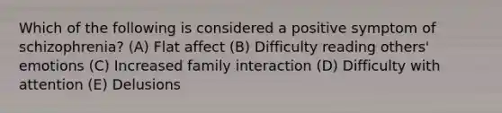 Which of the following is considered a positive symptom of schizophrenia? (A) Flat affect (B) Difficulty reading others' emotions (C) Increased family interaction (D) Difficulty with attention (E) Delusions