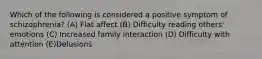 Which of the following is considered a positive symptom of schizophrenia? (A) Flat affect (B) Difficulty reading others' emotions (C) Increased family interaction (D) Difficulty with attention (E)Delusions