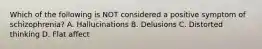 Which of the following is NOT considered a positive symptom of schizophrenia? A. Hallucinations B. Delusions C. Distorted thinking D. Flat affect
