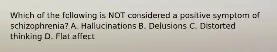 Which of the following is NOT considered a positive symptom of schizophrenia? A. Hallucinations B. Delusions C. Distorted thinking D. Flat affect