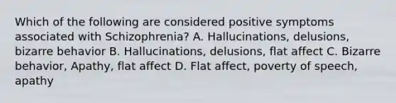 Which of the following are considered positive symptoms associated with Schizophrenia? A. Hallucinations, delusions, bizarre behavior B. Hallucinations, delusions, flat affect C. Bizarre behavior, Apathy, flat affect D. Flat affect, poverty of speech, apathy