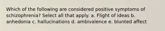 Which of the following are considered positive symptoms of schizophrenia? Select all that apply. a. Flight of ideas b. anhedonia c. hallucinations d. ambivalence e. blunted affect