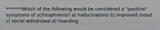 *******Which of the following would be considered a "positive" symptoms of schizophrenia? a) hallucinations b) improved mood c) social withdrawal d) hoarding