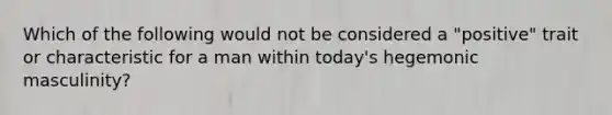 Which of the following would not be considered a "positive" trait or characteristic for a man within today's hegemonic masculinity?