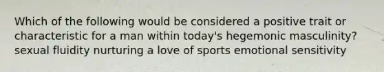 Which of the following would be considered a positive trait or characteristic for a man within today's hegemonic masculinity? sexual fluidity nurturing a love of sports emotional sensitivity