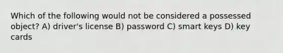 Which of the following would not be considered a possessed object? A) driver's license B) password C) smart keys D) key cards