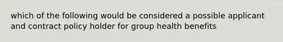 which of the following would be considered a possible applicant and contract policy holder for group health benefits