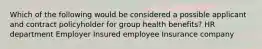 Which of the following would be considered a possible applicant and contract policyholder for group health benefits? HR department Employer Insured employee Insurance company