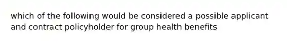 which of the following would be considered a possible applicant and contract policyholder for group health benefits