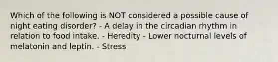 Which of the following is NOT considered a possible cause of night eating disorder? - A delay in the circadian rhythm in relation to food intake. - Heredity - Lower nocturnal levels of melatonin and leptin. - Stress